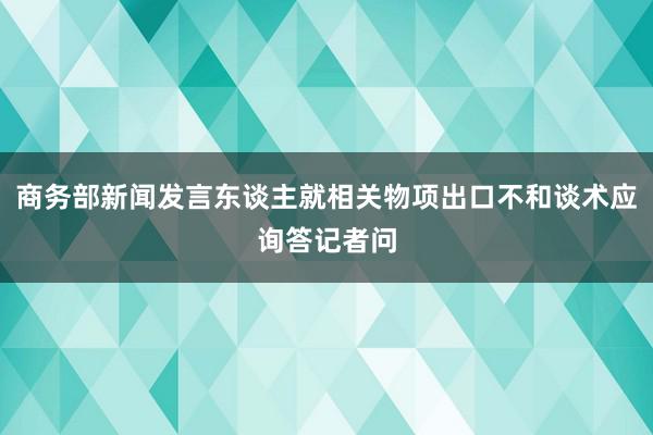 商务部新闻发言东谈主就相关物项出口不和谈术应询答记者问