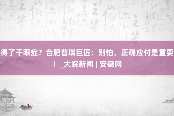 得了干眼症？合肥普瑞巨匠：别怕，正确应付是重要！_大皖新闻 | 安徽网