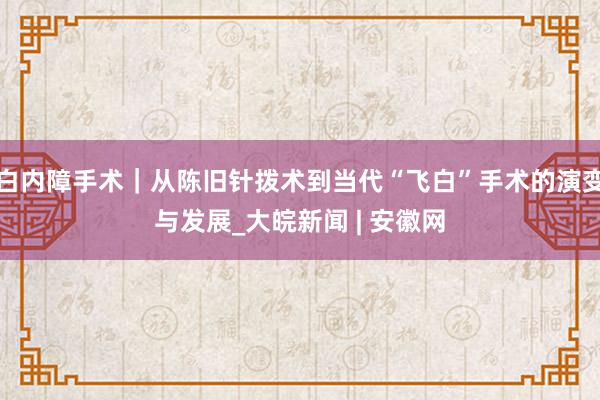 白内障手术｜从陈旧针拨术到当代“飞白”手术的演变与发展_大皖新闻 | 安徽网