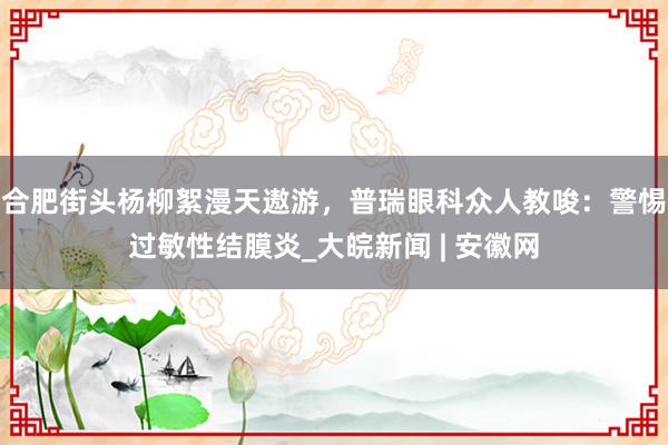 合肥街头杨柳絮漫天遨游，普瑞眼科众人教唆：警惕过敏性结膜炎_大皖新闻 | 安徽网