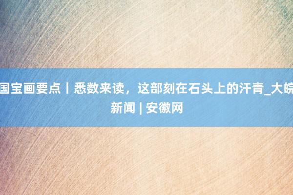 国宝画要点丨悉数来读，这部刻在石头上的汗青_大皖新闻 | 安徽网