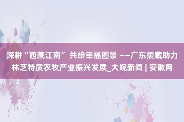 深耕“西藏江南” 共绘幸福图景 ——广东援藏助力林芝特质农牧产业振兴发展_大皖新闻 | 安徽网