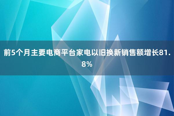 前5个月主要电商平台家电以旧换新销售额增长81.8%