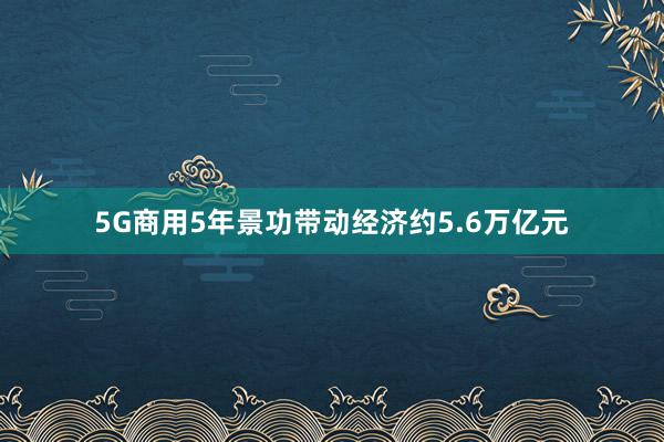 5G商用5年景功带动经济约5.6万亿元