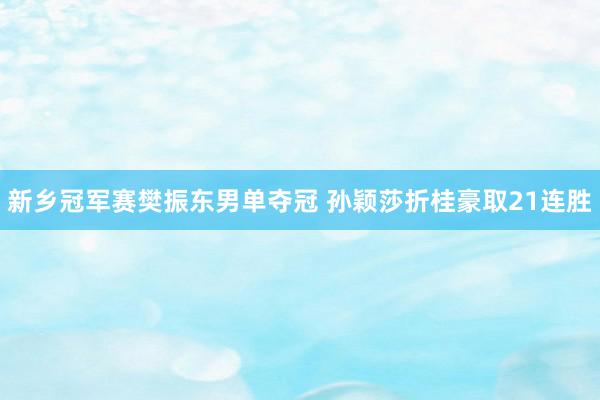 新乡冠军赛樊振东男单夺冠 孙颖莎折桂豪取21连胜