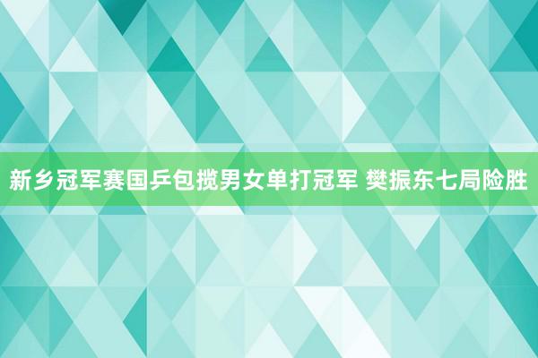 新乡冠军赛国乒包揽男女单打冠军 樊振东七局险胜