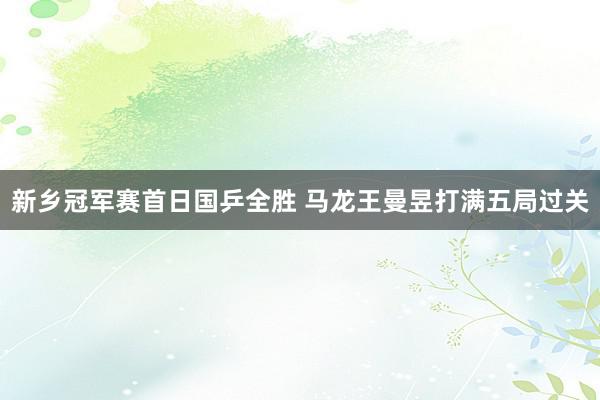 新乡冠军赛首日国乒全胜 马龙王曼昱打满五局过关