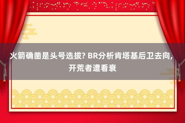 火箭确凿是头号选拔? BR分析肯塔基后卫去向, 开荒者遭看衰