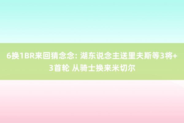 6换1BR来回猜念念: 湖东说念主送里夫斯等3将+3首轮 从骑士换来米切尔