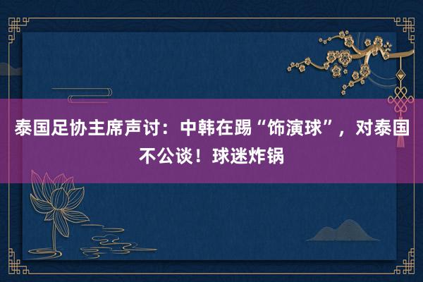 泰国足协主席声讨：中韩在踢“饰演球”，对泰国不公谈！球迷炸锅