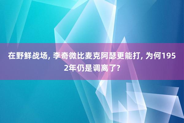 在野鲜战场, 李奇微比麦克阿瑟更能打, 为何1952年仍是调离了?