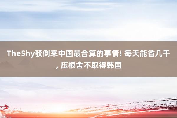 TheShy驳倒来中国最合算的事情! 每天能省几千, 压根舍不取得韩国