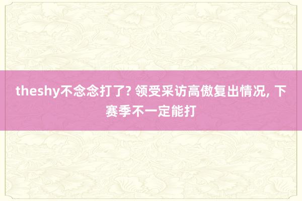 theshy不念念打了? 领受采访高傲复出情况, 下赛季不一定能打