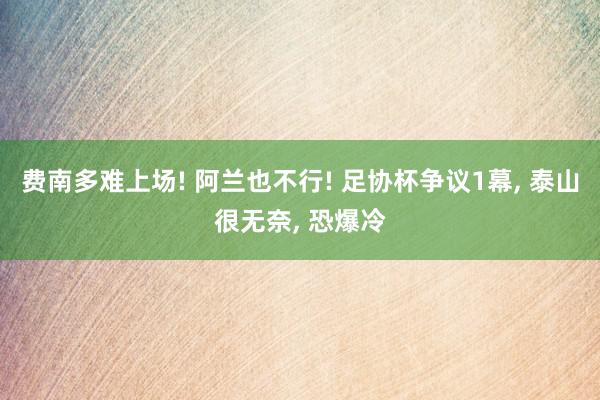 费南多难上场! 阿兰也不行! 足协杯争议1幕, 泰山很无奈, 恐爆冷