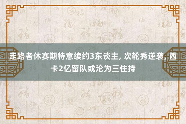 走路者休赛期特意续约3东谈主, 次轮秀逆袭, 西卡2亿留队或沦为三住持