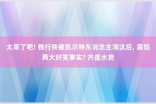 太菜了吧! 独行侠被凯尔特东说念主淘汰后, 露馅两大好笑事实? 齐是水货