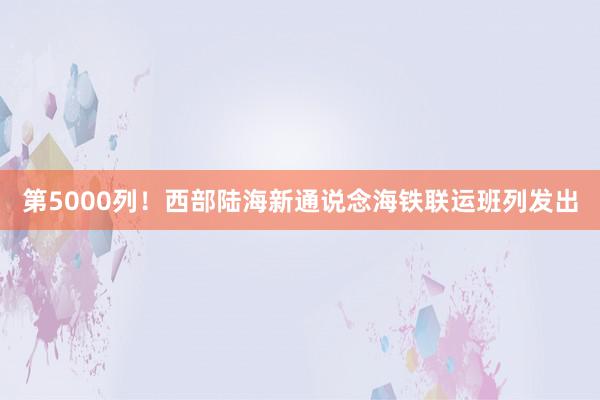 第5000列！西部陆海新通说念海铁联运班列发出