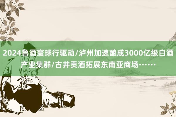 2024鲁酒寰球行驱动/泸州加速酿成3000亿级白酒产业集群/古井贡酒拓展东南亚商场······