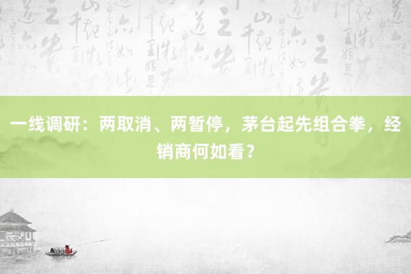 一线调研：两取消、两暂停，茅台起先组合拳，经销商何如看？