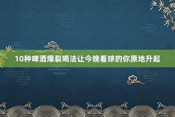 10种啤酒爆裂喝法让今晚看球的你原地升起