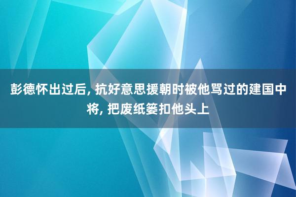 彭德怀出过后, 抗好意思援朝时被他骂过的建国中将, 把废纸篓扣他头上