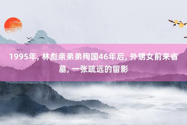 1995年, 林彪亲弟弟殉国46年后, 外甥女前来省墓, 一张疏远的留影