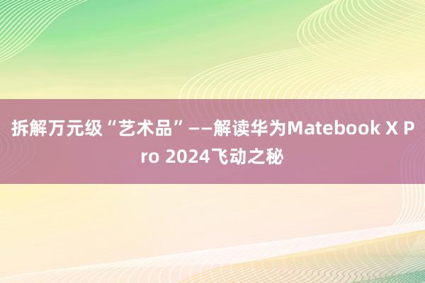 拆解万元级“艺术品”——解读华为Matebook X Pro 2024飞动之秘