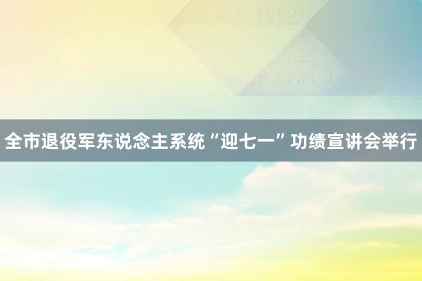 全市退役军东说念主系统“迎七一”功绩宣讲会举行