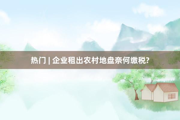 热门 | 企业租出农村地盘奈何缴税?