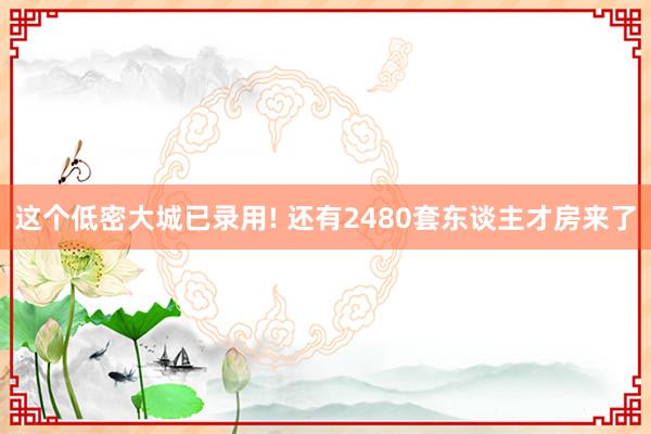 这个低密大城已录用! 还有2480套东谈主才房来了