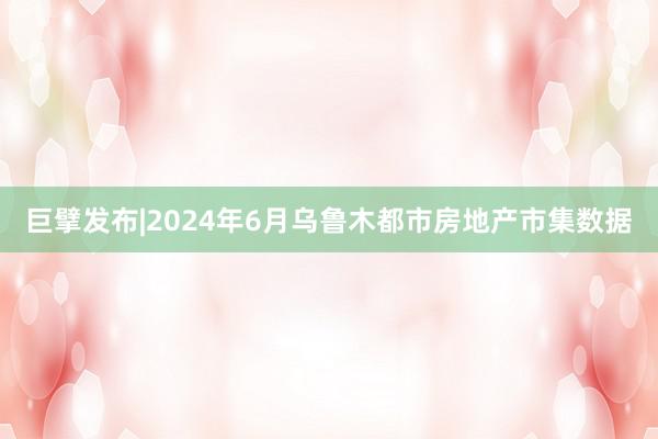 巨擘发布|2024年6月乌鲁木都市房地产市集数据