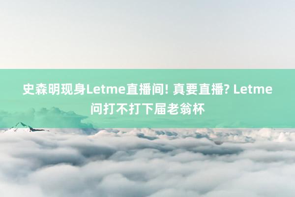 史森明现身Letme直播间! 真要直播? Letme问打不打下届老翁杯