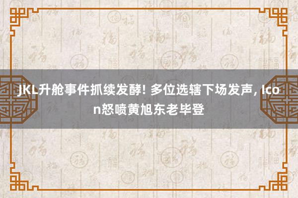 JKL升舱事件抓续发酵! 多位选辖下场发声, Icon怒喷黄旭东老毕登