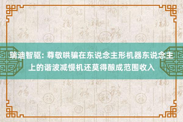 瑞迪智驱: 尊敬哄骗在东说念主形机器东说念主上的谐波减慢机还莫得酿成范围收入