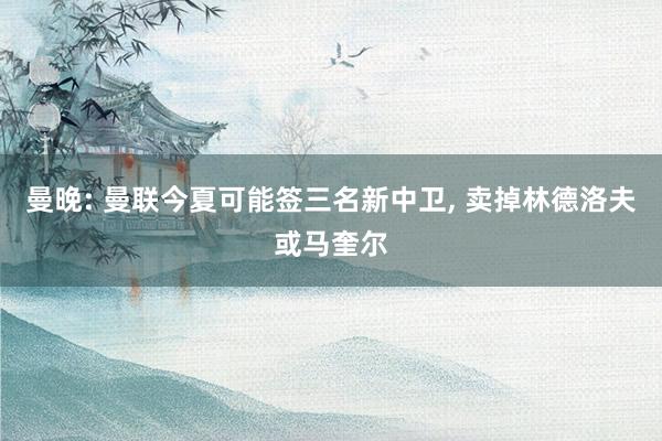 曼晚: 曼联今夏可能签三名新中卫, 卖掉林德洛夫或马奎尔