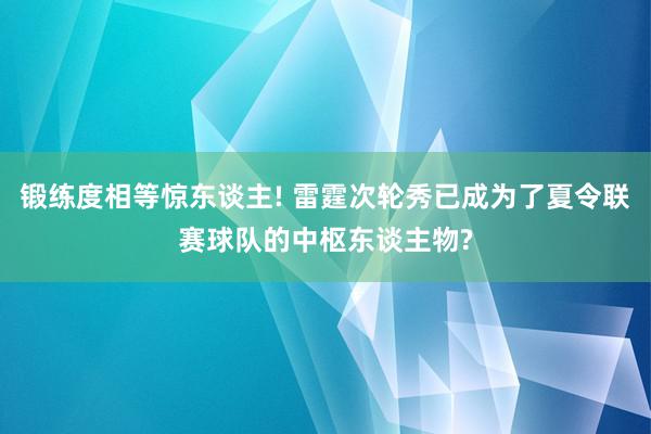 锻练度相等惊东谈主! 雷霆次轮秀已成为了夏令联赛球队的中枢东谈主物?