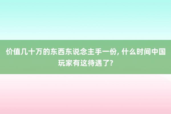 价值几十万的东西东说念主手一份, 什么时间中国玩家有这待遇了?