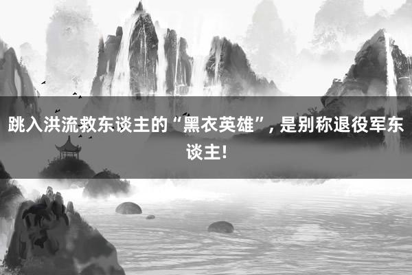 跳入洪流救东谈主的“黑衣英雄”, 是别称退役军东谈主!