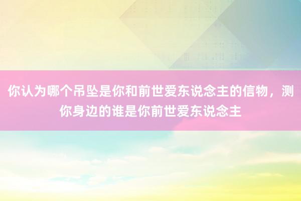 你认为哪个吊坠是你和前世爱东说念主的信物，测你身边的谁是你前世爱东说念主