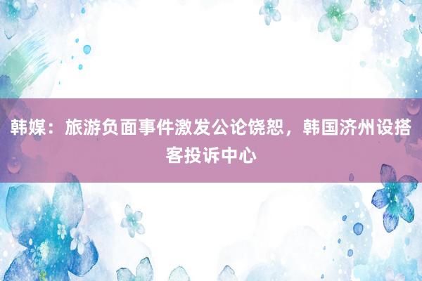 韩媒：旅游负面事件激发公论饶恕，韩国济州设搭客投诉中心