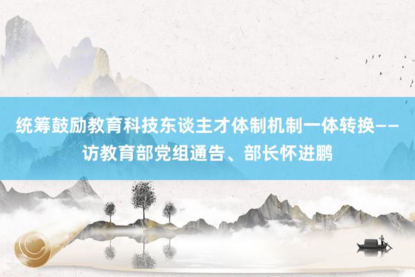 统筹鼓励教育科技东谈主才体制机制一体转换——访教育部党组通告、部长怀进鹏