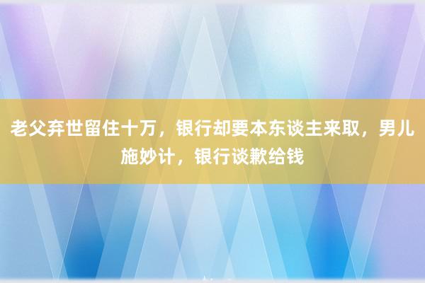 老父弃世留住十万，银行却要本东谈主来取，男儿施妙计，银行谈歉给钱