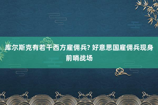 库尔斯克有若干西方雇佣兵? 好意思国雇佣兵现身前哨战场