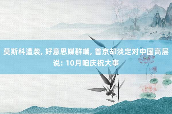 莫斯科遭袭, 好意思媒群嘲, 普京却淡定对中国高层说: 10月咱庆祝大事