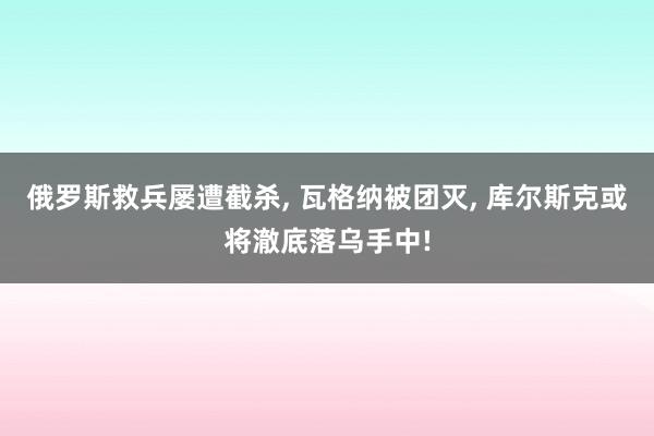 俄罗斯救兵屡遭截杀, 瓦格纳被团灭, 库尔斯克或将澈底落乌手中!