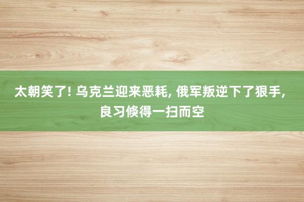 太朝笑了! 乌克兰迎来恶耗, 俄军叛逆下了狠手, 良习倏得一扫而空