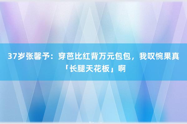 37岁张馨予：穿芭比红背万元包包，我叹惋果真「长腿天花板」啊