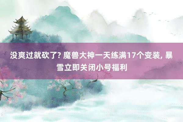 没爽过就砍了? 魔兽大神一天练满17个变装, 暴雪立即关闭小号福利