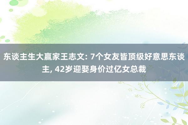 东谈主生大赢家王志文: 7个女友皆顶级好意思东谈主, 42岁迎娶身价过亿女总裁