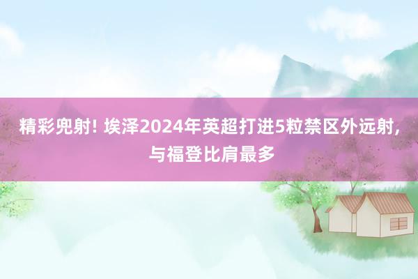 精彩兜射! 埃泽2024年英超打进5粒禁区外远射, 与福登比肩最多